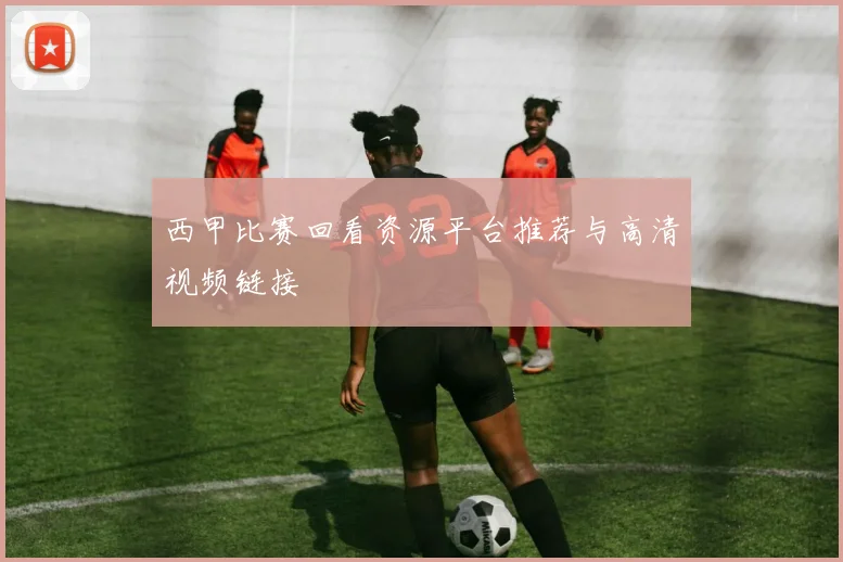 西甲比赛回看资源平台推荐与高清视频链接