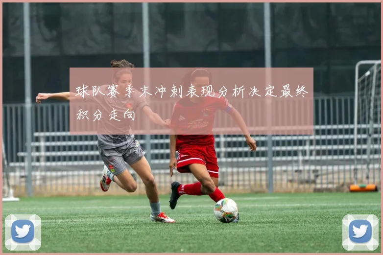 球队赛季末冲刺表现分析决定最终积分走向