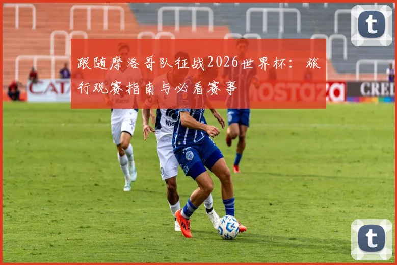 跟随摩洛哥队征战2026世界杯：旅行观赛指南与必看赛事