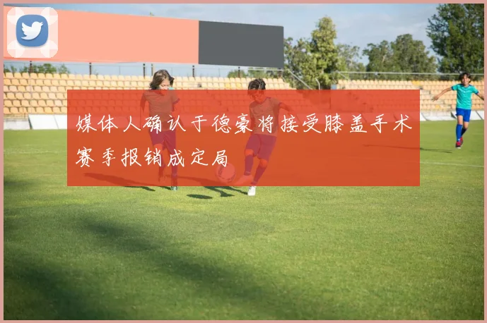 媒体人确认于德豪将接受膝盖手术赛季报销成定局