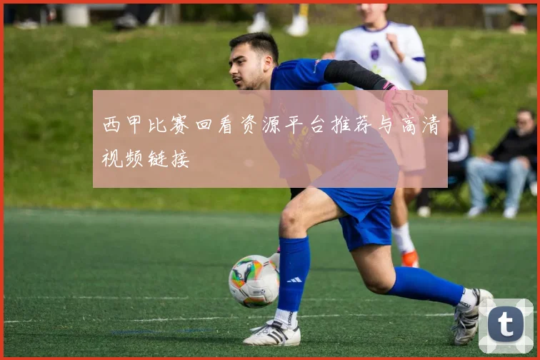 西甲比赛回看资源平台推荐与高清视频链接